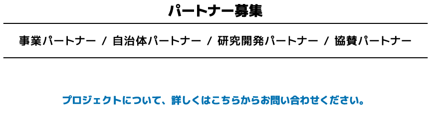 パートナー募集 事業パートナー / 自治体パートナー / 研究開発パートナー / 協賛パートナー プロジェクトについて、詳しくはこちらからお問い合わせください。